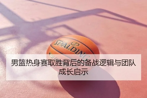 男篮热身赛取胜背后的备战逻辑与团队成长启示