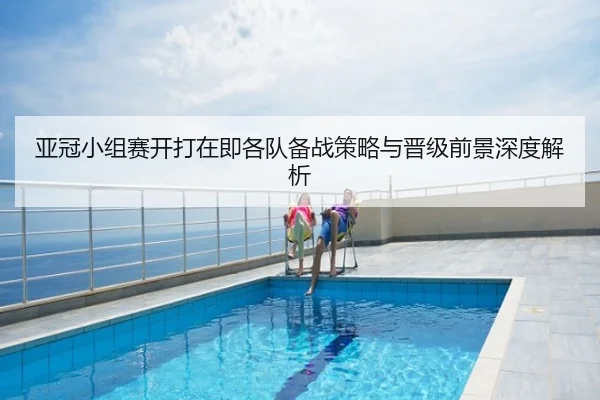 亚冠小组赛开打在即各队备战策略与晋级前景深度解析