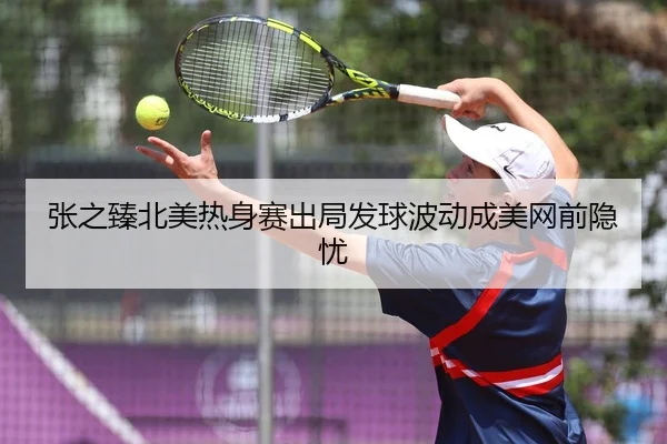 张之臻北美热身赛出局发球波动成美网前隐忧
