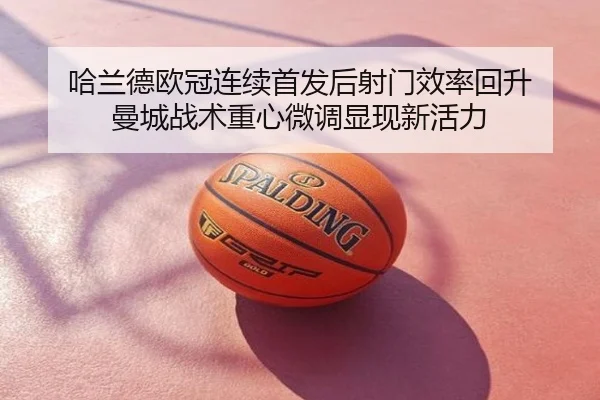 哈兰德欧冠连续首发后射门效率回升 曼城战术重心微调显现新活力
