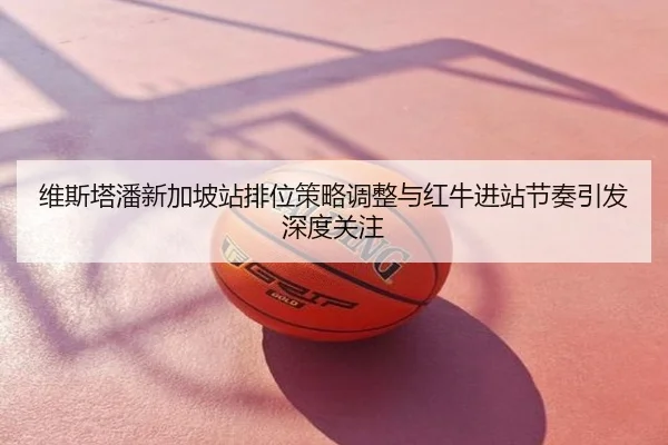 维斯塔潘新加坡站排位策略调整与红牛进站节奏引发深度关注