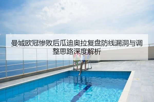 曼城欧冠惨败后瓜迪奥拉复盘防线漏洞与调整思路深度解析